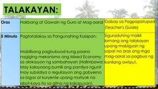 TALAKAYAN:
Oras Hakbang at Gawain ng Guro at Mag-aaral Gabay sa Pagpapatupad
(Teacher's Guide)
5 Minuto Pagtatalakay sa Pangunahing Kaisipan:
Mabilisang pagbubuod kung paano
nagiging mekanismo ang Mixed Economy
sa alokasyon ng sambahayan (Halimbawa:
May kalayaang bumili ang pamilya ngunit
may subsidiya o regulasyon ang gobyerno
sa bigas at kuryente upang matiyak na
abot-kaya ito sa gitna ng kakapusan).
Siguraduhing maikli
lamang ang talakayan
upang mabigyan ng
sapat na oras ang mga
mag-aaral sa pagbuo ng
kanilang awtput.
 