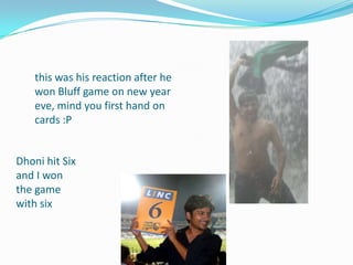 this was his reaction after he
won Bluff game on new year
eve, mind you first hand on
cards :P
Dhoni hit Six
and I won
the game
with six