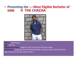 • Presenting the ----Most Eligible Bachelor of
  IIMB     THE CHACHA




Name : Alok Prasad
Age : Only 29
Relationship Status: Single for last 29 years but still have hopes
Looking for : Single girls/committed girls/broke up girls (in short all kind of girls)
Age no bar, cast no bar, looks no bar ;)
 