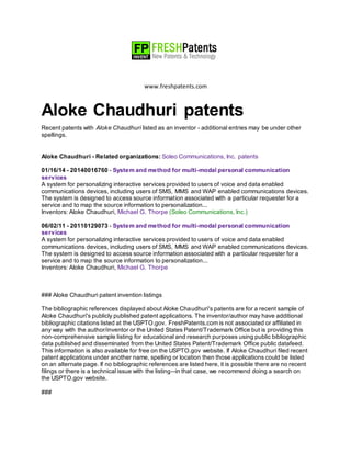 www.freshpatents.com
Aloke Chaudhuri patents
Recent patents with Aloke Chaudhuri listed as an inventor - additional entries may be under other
spellings.
Aloke Chaudhuri - Related organizations: Soleo Communications, Inc. patents
01/16/14 - 20140016760 - System and method for multi-modal personal communication
services
A system for personalizing interactive services provided to users of voice and data enabled
communications devices, including users of SMS, MMS and WAP enabled communications devices.
The system is designed to access source information associated with a particular requester for a
service and to map the source information to personalization...
Inventors: Aloke Chaudhuri, Michael G. Thorpe (Soleo Communications, Inc.)
06/02/11 - 20110129073 - System and method for multi-modal personal communication
services
A system for personalizing interactive services provided to users of voice and data enabled
communications devices, including users of SMS, MMS and WAP enabled communications devices.
The system is designed to access source information associated with a particular requester for a
service and to map the source information to personalization...
Inventors: Aloke Chaudhuri, Michael G. Thorpe
### Aloke Chaudhuri patent invention listings
The bibliographic references displayed about Aloke Chaudhuri's patents are for a recent sample of
Aloke Chaudhuri's publicly published patent applications. The inventor/author may have additional
bibliographic citations listed at the USPTO.gov. FreshPatents.com is not associated or affiliated in
any way with the author/inventor or the United States Patent/Trademark Office but is providing this
non-comprehensive sample listing for educational and research purposes using public bibliographic
data published and disseminated from the United States Patent/Trademark Office public datafeed.
This information is also available for free on the USPTO.gov website. If Aloke Chaudhuri filed recent
patent applications under another name, spelling or location then those applications could be listed
on an alternate page. If no bibliographic references are listed here, it is possible there are no recent
filings or there is a technical issue with the listing--in that case, we recommend doing a search on
the USPTO.gov website.
###
 