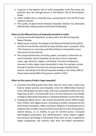 • A person in the bottom half of India's population emits five times less
pollution than the average person in the bottom half of the European
Union.
• India's middle class is relatively poor, accounting for only 29.5% of total
national revenue.
• The quality of government-released inequality statistics has drastically
deteriorated, making analysis particularly challenging.
What are the different forms of inequality prevalent in India?
• Income and wealth disparities, as discussed in the World Inequality
Report findings.
• Digital access inequity: According to the National Sample Survey (2017),
just 6% of rural families and 25% of urban families own a computer. Only
17% of persons in rural areas and 42% of those in metropolitan areas
have access to the internet.
• The unequal distribution of money, power, and status is referred to as
social inequality. Social inequality can be seen in terms of gender,
colour, age, ethnicity, religion, and kinship. This form of disparity is
common in India. Upper caste households in India, for example, earned
around 47 percent more than the national average monthly family
income. According to the World Inequality Database, the richest 10% of
these castes owned 60% of the group's wealth in 2012.
What are the causes of India's huge inequality?
• Economic and GDP growth have been slow for some years, which may
help to reduce poverty and inequality. Since the 2008 Global Financial
Crisis, GDP growth has been weak, and it has completely halted since the
beginning of 2017. Increased GDP size is the best long-term and reliable
strategy to alleviating inequality in a relatively destitute country like India.
• Inadequate digital access: Low-income households cannot afford to give
their children with digital access. According to studies conducted by the
Azim Premji Foundation, ASER, and Oxfam, between 27 and 60 percent of
students were unable to access online lessons due to a lack of equipment,
shared devices, or an inability to pay for internet access. Increased
technological penetration and industrialization: Some experts suggest
that because technology is skill biased, those who can use it experience
higher productivity and incomes than their less-skilled competitors.
 