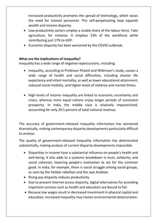Increased productivity promotes the spread of technology, which raises
the need for trained personnel. This self-perpetuating loop expands
wealth and income disparity.
• Low-productivity sectors employ a sizable share of the labour force. Take
agriculture, for instance. It employs 53% of the workforce while
contributing just 17% to GDP.
• Economic disparity has been worsened by the COVID outbreak.
What are the implications of inequality?
Inequality has a wide range of negative repercussions, including:
• Inequality, according to Professor Pickett and Wilkinson's study, causes a
wide range of health and social difficulties, including shorter life
expectancy and infant mortality, as well as lower educational attainment,
reduced social mobility, and higher levels of violence and mental illness.
• High levels of income inequality are linked to economic uncertainty and
crises, whereas more equal nations enjoy longer periods of consistent
prosperity. In India, the middle class is relatively impoverished,
accounting for only 29.5 percent of total national revenue.
The accuracy of government-released inequality information has worsened
dramatically, making contemporary disparity developments particularly difficult
to analyse.
The quality of government-released inequality information has deteriorated
substantially, making analysis of current disparity developments impossible.
• Disparities in income have a substantial influence on people's health and
well-being. It also adds to a systemic breakdown in trust, solidarity, and
social cohesion, lowering people's motivation to act for the common
good. In India, for example, there is social struggle among social groups,
as seen by the Patidar rebellion and the Jaat Andolan.
• Rising pay disparity reduces productivity.
• Due to present internet access disparity, digital alternatives for providing
important services such as health and education are bound to fail.
• Because low wages result in decreased investment in physical capital and
education, increased inequality may hasten environmental deterioration.
 