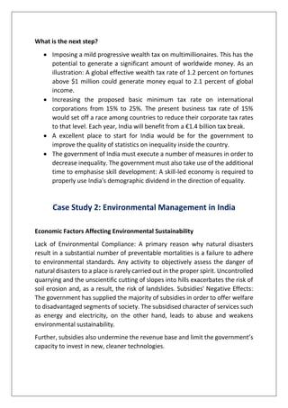 What is the next step?
• Imposing a mild progressive wealth tax on multimillionaires. This has the
potential to generate a significant amount of worldwide money. As an
illustration: A global effective wealth tax rate of 1.2 percent on fortunes
above $1 million could generate money equal to 2.1 percent of global
income.
• Increasing the proposed basic minimum tax rate on international
corporations from 15% to 25%. The present business tax rate of 15%
would set off a race among countries to reduce their corporate tax rates
to that level. Each year, India will benefit from a €1.4 billion tax break.
• A excellent place to start for India would be for the government to
improve the quality of statistics on inequality inside the country.
• The government of India must execute a number of measures in order to
decrease inequality. The government must also take use of the additional
time to emphasise skill development: A skill-led economy is required to
properly use India's demographic dividend in the direction of equality.
Case Study 2: Environmental Management in India
Economic Factors Affecting Environmental Sustainability
Lack of Environmental Compliance: A primary reason why natural disasters
result in a substantial number of preventable mortalities is a failure to adhere
to environmental standards. Any activity to objectively assess the danger of
natural disasters to a place is rarely carried out in the proper spirit. Uncontrolled
quarrying and the unscientific cutting of slopes into hills exacerbates the risk of
soil erosion and, as a result, the risk of landslides. Subsidies' Negative Effects:
The government has supplied the majority of subsidies in order to offer welfare
to disadvantaged segments of society. The subsidised character of services such
as energy and electricity, on the other hand, leads to abuse and weakens
environmental sustainability.
Further, subsidies also undermine the revenue base and limit the government’s
capacity to invest in new, cleaner technologies.
 