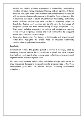 transfer may help in achieving environmental sustainability. Rationalising
subsidies will save money, improves efficiency and can significantly lower
pollution. Also, open access to environmental resources needs to be replaced
with some ordered system of use or ownership rights. Community ownership
of resources can result in sound environmental stewardship, particularly
where it is based on customary social practices. Incorporating Indigenous
Knowledge: Regions and countries can benefit from the knowledge of
indigenous people and their understanding of large ecosystems. Thus,
Governance, including customary institutions and management systems
should involve indigenous peoples and local communities to safeguard
nature and understand climate change.
• Conserving Biodiversity: The linkage of biodiversity and environmental
sustainability highlights the critical need to integrate biodiversity
considerations in global decision-making.
Conclusion
Development remains the greatest pursuit as well as a challenge, faced by
humanity. However, despite the unprecedented economic and social progress
that has been made over the last century, poverty, famine and environmental
degradation still persist on a global scale.
Moreover, environmental deterioration and climate change have started to
show irrevocable damages to the developmental progress made so far. Thus,
development goals must be pursued without breaching environment
regulations.
 
