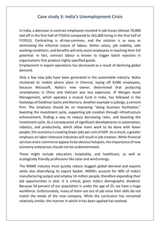 Case study 3: India’s Unemployment Crisis
In India, a decrease in contract employees resulted in job losses (almost 70,000
laid off in the first half of FY2016 compared to 161,000 hiring in the first half of
FY2015). Contracting is all-too-common, and the solution is as easy as
eliminating the informal nature of labour. Better salary, job stability, safe
working conditions, and benefits will only assist employees in reaching their full
potential. In fact, contract labour is known to trigger batch rejection in
organisations that produce highly specified goods.
Employment in export operations has decreased as a result of declining global
demand.
Only a few new jobs have been generated in the automobile industry. Nokia
shuttered its mobile phone plant in Chennai, laying off 8,000 employees,
because Microsoft, Nokia's new owner, determined that producing
smartphones in China and Vietnam was less expensive. JP Morgan Asset
Management, which operates a mutual fund in India, has followed in the
footsteps of Goldman Sachs and Nomura. Another example is Lafarge, a cement
firm. The emphasis should be on improving "doing business facilitation,"
boosting the investment cycle, supporting job creation through infrastructure
enhancement, finding a way to reduce borrowing rates, and boosting the
investment cycle. As a consequence of significant developments in automation,
robotics, and productivity, which allow more work to be done with fewer
people, the economy is creating fewer jobs per unit of GDP. As a result, a greater
emphasis on labor-intensive industries will result in job creation. While financial
services and e-commerce appear to be obvious hotspots, the importance of new
economy enterprises should not be underestimated.
These might include education, hospitality, and healthcare, as well as
ecologically friendly professions like solar and wind energy.
The MSME industry must quickly reduce sluggish global demand and exports
while also diversifying its export basket. MSMEs account for 40% of India's
manufacturing output and employ 14 million people, therefore expanding their
job opportunities is vital. It is critical, given India's demographic dividend.
Because 54 percent of our population is under the age of 25, we have a huge
workforce. Unfortunately, many of them are out of job since their skills do not
match the needs of the new company. While the curriculum has remained
relatively similar, the manner in which it has been applied has evolved.
 