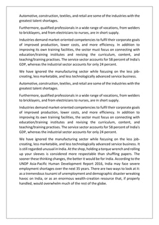 Automotive, construction, textiles, and retail are some of the industries with the
greatest talent shortages.
Furthermore, qualified professionals in a wide range of vocations, from welders
to bricklayers, and from electricians to nurses, are in short supply.
Industries demand market-oriented competencies to fulfil their corporate goals
of improved production, lower costs, and more efficiency. In addition to
improving its own training facilities, the sector must focus on connecting with
education/training institutes and revising the curriculum, content, and
teaching/training practises. The service sector accounts for 58 percent of India's
GDP, whereas the industrial sector accounts for only 24 percent.
We have ignored the manufacturing sector while focusing on the less job-
creating, less marketable, and less technologically advanced service business.
Automotive, construction, textiles, and retail are some of the industries with the
greatest talent shortages.
Furthermore, qualified professionals in a wide range of vocations, from welders
to bricklayers, and from electricians to nurses, are in short supply.
Industries demand market-oriented competencies to fulfil their corporate goals
of improved production, lower costs, and more efficiency. In addition to
improving its own training facilities, the sector must focus on connecting with
education/training institutes and revising the curriculum, content, and
teaching/training practises. The service sector accounts for 58 percent of India's
GDP, whereas the industrial sector accounts for only 24 percent.
We have ignored the manufacturing sector while focusing on the less job-
creating, less marketable, and less technologically advanced service business. It
is still regarded unusual in India. At the shop, holding a torque wrench and rolling
up your sleeves is considered more respectable than shuffling papers. The
sooner these thinking changes, the better it would be for India. According to the
UNDP Asia-Pacific Human Development Report 2016, India may face severe
employment shortages over the next 35 years. There are two ways to look at it:
as a tremendous tsunami of unemployment and demographic disaster wreaking
havoc on India, or as an enormous wealth-creation resource that, if properly
handled, would overwhelm much of the rest of the globe.
 