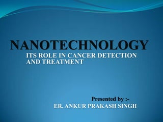 ITS ROLE IN CANCER DETECTION
AND TREATMENT
Presented by :-
ER. ANKUR PRAKASH SINGH
NANOTECHNOLOGY
 