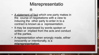 Misrepresentatio
n
• A statement of fact which one party makes in
the course of negotiations with a view to
inducing the other party to enter in to a
contract is known as a representation.
• It may be expressed by words spoken or
written or implied from the acts and conduct
of the parties.
• A representation when wrongly made, either
innocently or intentionally, is a
misrepresentation.
 