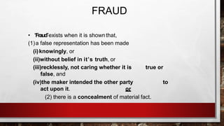FRAUD
• “Fraud”exists when it is shownthat,
(1)a false representation has been made
(i)knowingly, or
(ii)without belief in it’s truth, or
(iii)recklessly, not caring whether it is true or
false, and
(iv)the maker intended the other party to
act upon it. or
(2) there is a concealment of material fact.
 