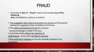 FRAUD
• According to Sec.17. “fraud” means and includes any of the
following
acts committed by a party to a contract:
1. The suggestion that a fact is true when it is not true and the person
making the suggestion does not believe it to be true;
2.The active concealment of a fact by a person
having knowledge or belief of the fact;
3.A promise made without any intention of
performing it; 4.Any other act fitted to deceive;
5.Any such act or omission as the law specially declares to be
fraudulent.
 
