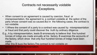 Contracts not necessarily voidable
-Exceptions.
• When consent to an agreement is caused by coercion, fraud or
misrepresentation, the agreement is a contract voidable at the option of the
party whose consent was so caused.But in the following cases, the contract is
not voidable:
• 1.Where the consent of a party to a contract was caused by misrepresentation
or fraud and that party could discover the truth by ordinary diligence.
E.g., A by misrepresentation, leads B erroneously to believe that five hundred
tonnes of indigo are made annually at his factory. B examines the accounts of
the factory, which show that only four hundred tonnes of indigo have been
made.
After this B buys the factory.The contract is not voidable on
account of A’smisrepresentation.
 