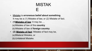 MISTAK
E
• Mistake is erroneous belief about something.
It may be a (1) Mistake of law, or (2) Mistake of fact.
• (1)Mistake of law: It may be….
(a)Mistake of law of the country
(b) Mistake of law of foreign country
• (2) Mistake of fact: Mistake of fact may be,
(a)Bilateral Mistake, or
(b)Unilateral Mistake.
 