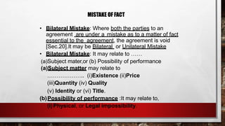 MISTAKE OF FACT
• Bilateral Mistake: Where both the parties to an
agreement are under a mistake as to a matter of fact
essential to the agreement, the agreement is void
[Sec.20].It may be Bilateral or Unilateral Mistake
• Bilateral Mistake: It may relate to ……
(a)Subject mater,or (b) Possibility of performance
(a)Subject matter may relate to
……………….. (i)Existence (ii)Price
(iii)Quantity (iv) Quality
(v) Identity or (vi) Title.
(b)Possibility of performance :It may relate to,
(i)Physical, or Legal impossibility.
 