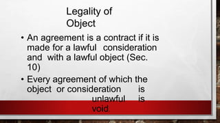 Legality of
Object
• An agreement is a contract if it is
made for a lawful consideration
and with a lawful object (Sec.
10)
• Every agreement of which the
object or consideration is
unlawful is
void.
 