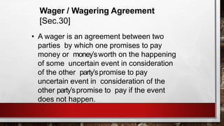 Wager / Wagering Agreement
[Sec.30]
• A wager is an agreement between two
parties by which one promises to pay
money or money’sworth on the happening
of some uncertain event in consideration
of the other party’spromise to pay
uncertain event in consideration of the
other party’spromise to pay if the event
does not happen.
 