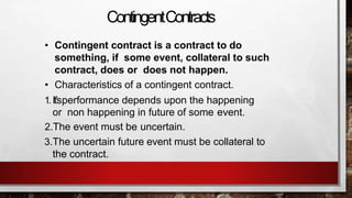 ContingentContracts
• Contingent contract is a contract to do
something, if some event, collateral to such
contract, does or does not happen.
• Characteristics of a contingent contract.
1.It’sperformance depends upon the happening
or non happening in future of some event.
2.The event must be uncertain.
3.The uncertain future event must be collateral to
the contract.
 