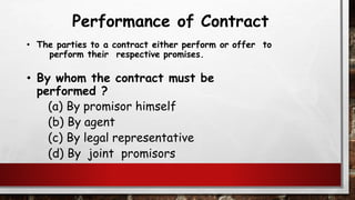 Performance of Contract
• The parties to a contract either perform or offer to
perform their respective promises.
• By whom the contract must be
performed ?
(a) By promisor himself
(b) By agent
(c) By legal representative
(d) By joint promisors
 
