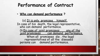 Performance of Contract
• Who can demand performance ?
(a) It is only promisee himself.
In case of his death, the legal representative,
who can demand performance.
(b)In case of joint promisees , any of the
joint promisees can demand performance.
When all promisees die , the legal
representatives of all the diseased
persons can demand performance.
 