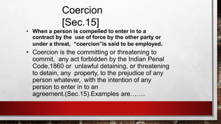 Coercion
[Sec.15]
• When a person is compelled to enter in to a
contract by the use of force by the other party or
under a threat, “coercion”is said to be employed.
• Coercion is the committing or threatening to
commit, any act forbidden by the Indian Penal
Code,1860 or unlawful detaining, or threatening
to detain, any property, to the prejudice of any
person whatever, with the intention of any
person to enter in to an
agreement.(Sec.15).Examples are…….
 