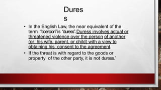 Dures
s
• In the English Law, the near equivalent of the
term “coercion”is “duress”.Duress involves actual or
threatened violence over the person of another
(or his wife, parent, or child) with a view to
obtaining his consent to the agreement.
• If the threat is with regard to the goods or
property of the other party, it is not duress.”
 