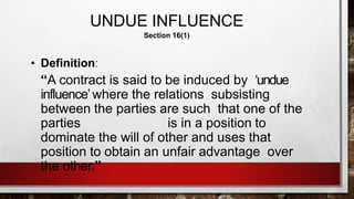 UNDUE INFLUENCE
Section 16(1)
• Definition:
“A contract is said to be induced by ‘undue
influence’where the relations subsisting
between the parties are such that one of the
parties is in a position to
dominate the will of other and uses that
position to obtain an unfair advantage over
the other.”
 