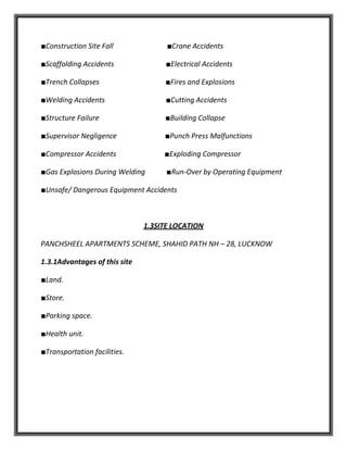 ■Construction Site Fall ■Crane Accidents
■Scaffolding Accidents ■Electrical Accidents
■Trench Collapses ■Fires and Explosions
■Welding Accidents ■Cutting Accidents
■Structure Failure ■Building Collapse
■Supervisor Negligence ■Punch Press Malfunctions
■Compressor Accidents ■Exploding Compressor
■Gas Explosions During Welding ■Run-Over by Operating Equipment
■Unsafe/ Dangerous Equipment Accidents
1.3SITE LOCATION
PANCHSHEEL APARTMENTS SCHEME, SHAHID PATH NH – 28, LUCKNOW
1.3.1Advantages of this site
■Land.
■Store.
■Parking space.
■Health unit.
■Transportation facilities.
 