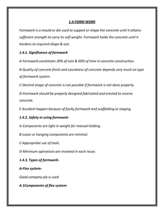 1.4-FORM WORK
Formwork is a mould or die used to support or shape the concrete until it attains
sufficient strength to carry its self-weight. Formwork holds the concrete until it
hardens to required shape & size.
1.4.1. Significance of formwork
A-Formwork constitutes 30% of cost & 60% of time in concrete construction.
B-Quality of concrete finish and soundness of concrete depends very much on type
of formwork system.
C-Desired shape of concrete is not possible if formwork is not done properly.
D-Formwork should be properly designed fabricated and erected to receive
concrete.
E-Accident happen because of faulty formwork and scaffolding or staging.
1.4.2. Safety in using formwork-
A-Components are light in weight for manual holding.
B-Loose or hanging components are minimal.
C-Appropriate use of tools.
D-Minimum operations are involved in each reuse.
1.4.3. Types of formwork-
A-Flex system-
Good company ply is used
A.1Components of flex system-
 