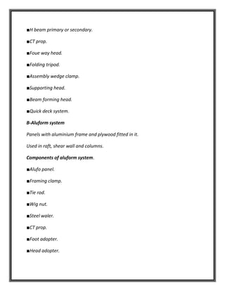■H beam primary or secondary.
■CT prop.
■Foue way head.
■Folding tripod.
■Assembly wedge clamp.
■Supporting head.
■Beam forming head.
■Quick deck system.
B-Aluform system
Panels with aluminium frame and plywood fitted in it.
Used in raft, shear wall and columns.
Components of aluform system.
■Alufo panel.
■Framing clamp.
■Tie rod.
■Wig nut.
■Steel waler.
■CT prop.
■Foot adopter.
■Head adopter.
 