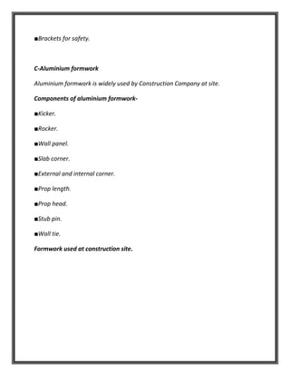 ■Brackets for safety.
C-Aluminium formwork
Aluminium formwork is widely used by Construction Company at site.
Components of aluminium formwork-
■Kicker.
■Rocker.
■Wall panel.
■Slab corner.
■External and internal corner.
■Prop length.
■Prop head.
■Stub pin.
■Wall tie.
Formwork used at construction site.
 