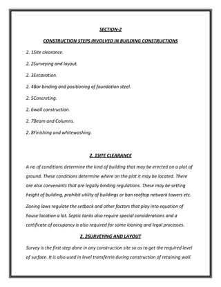 SECTION-2
CONSTRUCTION STEPS INVOLVED IN BUILDING CONSTRUCTIONS
2. 1Site clearance.
2. 2Surveying and layout.
2. 3Excavation.
2. 4Bar binding and positioning of foundation steel.
2. 5Concreting.
2. 6wall construction.
2. 7Beam and Columns.
2. 8Finishing and whitewashing.
2. 1SITE CLEARANCE
A no of conditions determine the kind of building that may be erected on a plot of
ground. These conditions determine where on the plot it may be located. There
are also convenants that are legally binding regulations. These may be setting
height of building, prohibit utility of buildings or ban rooftop network towers etc.
Zoning laws regulate the setback and other factors that play into equation of
house location a lot. Septic tanks also require special considerations and a
certificate of occupancy is also required for some loaning and legal processes.
2. 2SURVEYING AND LAYOUT
Survey is the first step done in any construction site so as to get the required level
of surface. It is also used in level transferrin during construction of retaining wall.
 