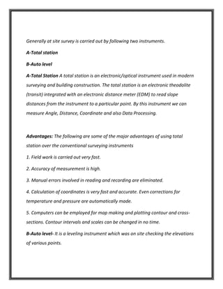 Generally at site survey is carried out by following two instruments.
A-Total station
B-Auto level
A-Total Station A total station is an electronic/optical instrument used in modern
surveying and building construction. The total station is an electronic theodolite
(transit) integrated with an electronic distance meter (EDM) to read slope
distances from the instrument to a particular point. By this instrument we can
measure Angle, Distance, Coordinate and also Data Processing.
Advantages: The following are some of the major advantages of using total
station over the conventional surveying instruments
1. Field work is carried out very fast.
2. Accuracy of measurement is high.
3. Manual errors involved in reading and recording are eliminated.
4. Calculation of coordinates is very fast and accurate. Even corrections for
temperature and pressure are automatically made.
5. Computers can be employed for map making and plotting contour and cross-
sections. Contour intervals and scales can be changed in no time.
B-Auto level- It is a leveling instrument which was on site checking the elevations
of various points.
 