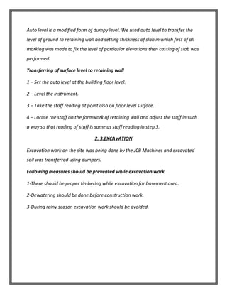 Auto level is a modified form of dumpy level. We used auto level to transfer the
level of ground to retaining wall and setting thickness of slab in which first of all
marking was made to fix the level of particular elevations then casting of slab was
performed.
Transferring of surface level to retaining wall
1 – Set the auto level at the building floor level.
2 – Level the instrument.
3 – Take the staff reading at point also on floor level surface.
4 – Locate the staff on the formwork of retaining wall and adjust the staff in such
a way so that reading of staff is same as staff reading in step 3.
2. 3.EXCAVATION
Excavation work on the site was being done by the JCB Machines and excavated
soil was transferred using dumpers.
Following measures should be prevented while excavation work.
1-There should be proper timbering while excavation for basement area.
2-Dewatering should be done before construction work.
3-During rainy season excavation work should be avoided.
 
