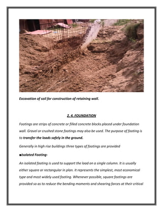 Excavation of soil for construction of retaining wall.
2. 4. FOUNDATION
Footings are strips of concrete or filled concrete blocks placed under foundation
wall. Gravel or crushed stone footings may also be used. The purpose of footing is
to transfer the loads safely in the ground.
Generally in high rise buildings three types of footings are provided
■Isolated Footing-
An isolated footing is used to support the load on a single column. It is usually
either square or rectangular in plan. It represents the simplest, most economical
type and most widely used footing. Whenever possible, square footings are
provided so as to reduce the bending moments and shearing forces at their critical
 