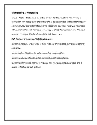 ■Raft footing or Mat footing-
This is a footing that covers the entire area under the structure. This footing is
used when very heavy loads of building are to be transmitted to the underlying soil
having very low and differential bearing capacities. Due to its rigidity, it minimizes
differential settlement. There are several types of raft foundation in use. The most
common types are; the flat slab and the slab-beam types
Raft footings are provided in following cases-
■When the ground water table is high, rafts are often placed over piles to control
buoyancy.
■When isolated footings for column overlap on each other.
■When total area of footing slab is more than50% of total area.
■Where underground flooring is required this type of footing is provided and it
serves as footing as well as floor.
 