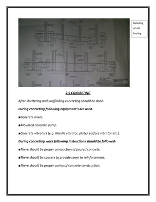 2.5 CONCRETING
After shuttering and scaffolding concreting should be done.
During concreting following equipment’s are used-
■Concrete mixer.
■Mounted concrete pump.
■Concrete vibrators (e.g. Needle vibrator, plate/ surface vibrator etc.).
During concreting work following instructions should be followed-
■There should be proper compaction of poured concrete.
■There should be spacers to provide cover to reinforcement.
■There should be proper curing of concrete construction.
Detailing
of raft
footing
 