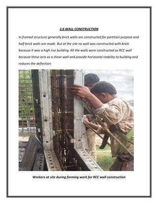 2.6 WALL CONSTRUCTION
In framed structure generally brick walls are constructed for partition purpose and
half brick walls are made. But at the site no wall was constructed with brick
because it was a high rise building. All the walls were constructed as RCC wall
because these acts as a shear wall and provide horizontal stability to building and
reduces the deflection.
Workers at site during forming work for RCC wall construction
 