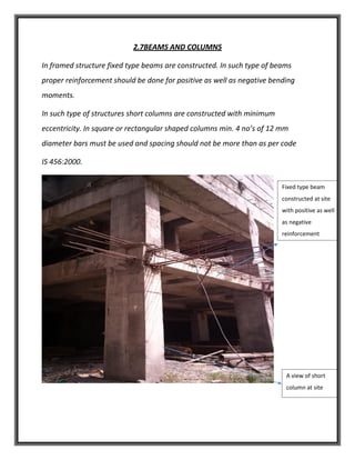 2.7BEAMS AND COLUMNS
In framed structure fixed type beams are constructed. In such type of beams
proper reinforcement should be done for positive as well as negative bending
moments.
In such type of structures short columns are constructed with minimum
eccentricity. In square or rectangular shaped columns min. 4 no’s of 12 mm
diameter bars must be used and spacing should not be more than as per code
IS 456:2000.
Fixed type beam
constructed at site
with positive as well
as negative
reinforcement
A view of short
column at site
 