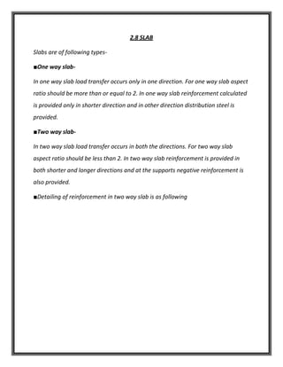 2.8 SLAB
Slabs are of following types-
■One way slab-
In one way slab load transfer occurs only in one direction. For one way slab aspect
ratio should be more than or equal to 2. In one way slab reinforcement calculated
is provided only in shorter direction and in other direction distribution steel is
provided.
■Two way slab-
In two way slab load transfer occurs in both the directions. For two way slab
aspect ratio should be less than 2. In two way slab reinforcement is provided in
both shorter and longer directions and at the supports negative reinforcement is
also provided.
■Detailing of reinforcement in two way slab is as following
 