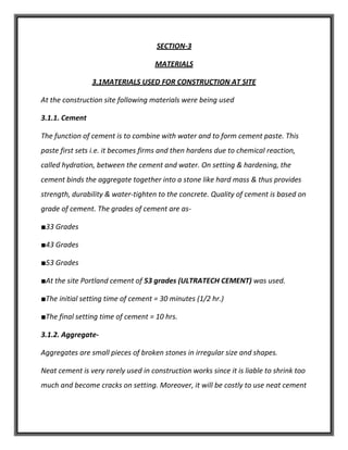 SECTION-3
MATERIALS
3.1MATERIALS USED FOR CONSTRUCTION AT SITE
At the construction site following materials were being used
3.1.1. Cement
The function of cement is to combine with water and to form cement paste. This
paste first sets i.e. it becomes firms and then hardens due to chemical reaction,
called hydration, between the cement and water. On setting & hardening, the
cement binds the aggregate together into a stone like hard mass & thus provides
strength, durability & water-tighten to the concrete. Quality of cement is based on
grade of cement. The grades of cement are as-
■33 Grades
■43 Grades
■53 Grades
■At the site Portland cement of 53 grades (ULTRATECH CEMENT) was used.
■The initial setting time of cement = 30 minutes (1/2 hr.)
■The final setting time of cement = 10 hrs.
3.1.2. Aggregate-
Aggregates are small pieces of broken stones in irregular size and shapes.
Neat cement is very rarely used in construction works since it is liable to shrink too
much and become cracks on setting. Moreover, it will be costly to use neat cement
 