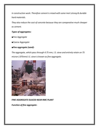 in construction work. Therefore cement is mixed with some inert strong & durable
hard materials.
They also reduce the cost of concrete because they are comparative much cheaper
as cement.
Types of aggregates:
■Fine Aggregate
■Coarse Aggregate
■Fine aggregate (sand)-
The aggregate, which pass through 4.75 mm, I.S. sieve and entirely retain on 75
micron (.075mm) I.S. sieve is known as fine aggregate.
FINE AGGREGATE OLACED NEAR RMC PLANT
Function of fine aggregate-
 