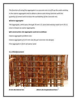 The function of using fine aggregate in a concrete mix is to fill up the voids existing
in the coarse aggregate and to obtain a dense and strong concrete with less
quantity of cement and increase the workability of the concrete mix.
■Coarse aggregate-
The aggregate, which pass through 75 mm I.S. sieve and entirely retain on 4.75 I.S.
sieve is known as coarse aggregates.
■At construction site aggregate used are as follows
Coarse aggregate of 20mm size.
Coarse aggregate of 12.5 mm size (As per concrete mix design).
Fine aggregate in form of coarse sand.
3.1.3 Reinforcement
8 mm dia lateral ties 20mm dia longitudional bars
 