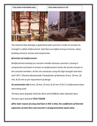 The material that develops a good bond with concrete in order to increase its
strength is called reinforcement. Steel bars are highly strong in tension, shear,
bending moment, torsion and compression.
■Function of reinforcement-
Reinforcement working as a tension member because concrete is strong in
compression and week in tension so reinforcement resists the tensile stresses in
the concrete members. At the site contractor using the high strength steel bars
and T.M.T. (Thermo Mechanically Treated) bars of diameter 8 mm, 10 mm, 16
mm, & 32 mm as per requirement of design.
At construction site 8 mm, 10 mm, 16 mm, & 32 mm (T.M.T.) reinforcement bars
were being used.
The bars were of grade Fe415 for 8mm and Fe500 for other diameter bars.
The bars were of brand TATA TISCON.
■The main reason of using steel bars in RCC is that, the coefficients of thermal
expansion of steel bars and concrete is of approximately equal value.
STEEL BARS IN RETAINING WALL STEEL BARS PLACED AT SITE
 