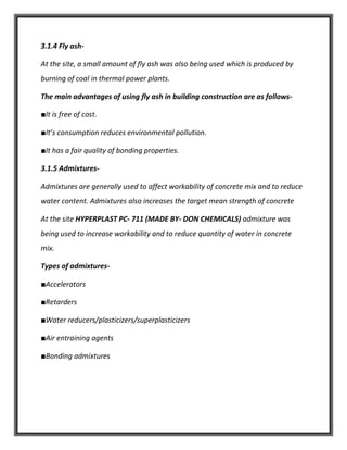 3.1.4 Fly ash-
At the site, a small amount of fly ash was also being used which is produced by
burning of coal in thermal power plants.
The main advantages of using fly ash in building construction are as follows-
■It is free of cost.
■It’s consumption reduces environmental pollution.
■It has a fair quality of bonding properties.
3.1.5 Admixtures-
Admixtures are generally used to affect workability of concrete mix and to reduce
water content. Admixtures also increases the target mean strength of concrete
At the site HYPERPLAST PC- 711 (MADE BY- DON CHEMICALS) admixture was
being used to increase workability and to reduce quantity of water in concrete
mix.
Types of admixtures-
■Accelerators
■Retarders
■Water reducers/plasticizers/superplasticizers
■Air entraining agents
■Bonding admixtures
 