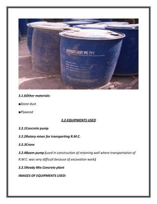 3.1.6Other materials-
■Stone dust
■Plywood
3.2-EQUIPMENTS USED
3.2.1Concrete pump
3.2.2Rotary mixer for transporting R.M.C.
3.2.3Crane
3.2.4Boom pump (used in construction of retaining wall where transportation of
R.M.C. was very difficult because of excavation work)
3.2.5Ready Mix Concrete plant
IMAGES OF EQUIPMENTS USED-
 