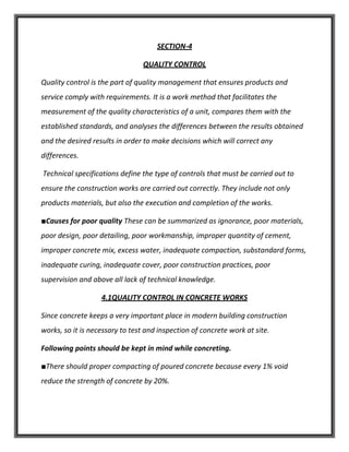 SECTION-4
QUALITY CONTROL
Quality control is the part of quality management that ensures products and
service comply with requirements. It is a work method that facilitates the
measurement of the quality characteristics of a unit, compares them with the
established standards, and analyses the differences between the results obtained
and the desired results in order to make decisions which will correct any
differences.
Technical specifications define the type of controls that must be carried out to
ensure the construction works are carried out correctly. They include not only
products materials, but also the execution and completion of the works.
■Causes for poor quality These can be summarized as ignorance, poor materials,
poor design, poor detailing, poor workmanship, improper quantity of cement,
improper concrete mix, excess water, inadequate compaction, substandard forms,
inadequate curing, inadequate cover, poor construction practices, poor
supervision and above all lack of technical knowledge.
4.1QUALITY CONTROL IN CONCRETE WORKS
Since concrete keeps a very important place in modern building construction
works, so it is necessary to test and inspection of concrete work at site.
Following points should be kept in mind while concreting.
■There should proper compacting of poured concrete because every 1% void
reduce the strength of concrete by 20%.
 