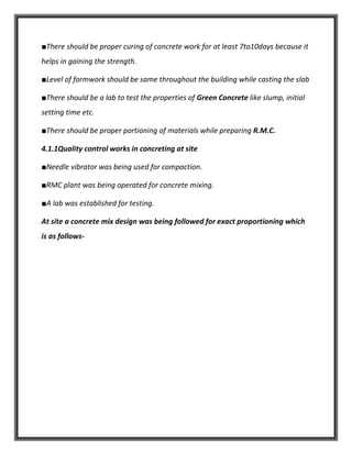 ■There should be proper curing of concrete work for at least 7to10days because it
helps in gaining the strength.
■Level of formwork should be same throughout the building while casting the slab
■There should be a lab to test the properties of Green Concrete like slump, initial
setting time etc.
■There should be proper portioning of materials while preparing R.M.C.
4.1.1Quality control works in concreting at site
■Needle vibrator was being used for compaction.
■RMC plant was being operated for concrete mixing.
■A lab was established for testing.
At site a concrete mix design was being followed for exact proportioning which
is as follows-
 