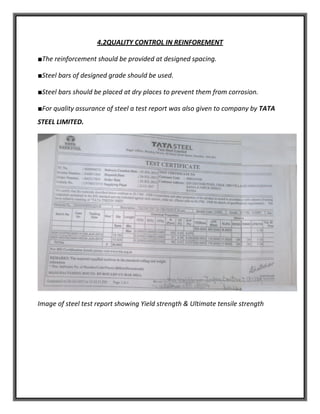 4.2QUALITY CONTROL IN REINFOREMENT
■The reinforcement should be provided at designed spacing.
■Steel bars of designed grade should be used.
■Steel bars should be placed at dry places to prevent them from corrosion.
■For quality assurance of steel a test report was also given to company by TATA
STEEL LIMITED.
Image of steel test report showing Yield strength & Ultimate tensile strength
 