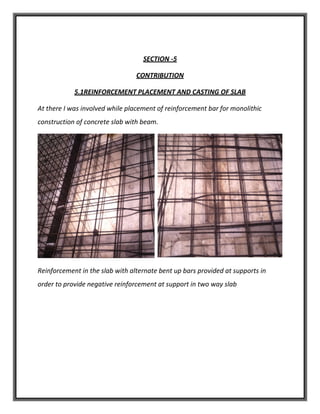 SECTION -5
CONTRIBUTION
5.1REINFORCEMENT PLACEMENT AND CASTING OF SLAB
At there I was involved while placement of reinforcement bar for monolithic
construction of concrete slab with beam.
Reinforcement in the slab with alternate bent up bars provided at supports in
order to provide negative reinforcement at support in two way slab
 