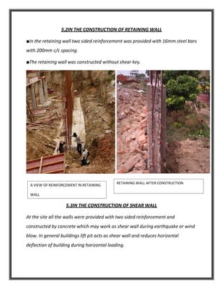 5.2IN THE CONSTRUCTION OF RETAINING WALL
■In the retaining wall two sided reinforcement was provided with 16mm steel bars
with 200mm c/c spacing.
■The retaining wall was constructed without shear key.
5.3IN THE CONSTRUCTION OF SHEAR WALL
At the site all the walls were provided with two sided reinforcement and
constructed by concrete which may work as shear wall during earthquake or wind
blow. In general buildings lift pit acts as shear wall and reduces horizontal
deflection of building during horizontal loading.
A VIEW OF REINFORCEMENT IN RETAINING
WALL
RETAINING WALL AFTER CONSTRUCTION
 