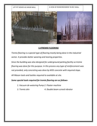 5.4TREMIX FLOORING
Tremix flooring is a special type of flooring mostly being done in the industrial
sector. It provides better wearing and tearing properties.
Since the building was also designed for underground parking facility so tremix
flooring was done for this purpose. In this process any type of reinforcement was
not provided, only concreting was done by M35 concrete with required slope.
All Mason tools and tackles required to available at site.
Some special tools required for tremix flooring are as follows-
1. Vacuum de-watering Pump 2. Floater machine
3. Tremix skin 4. Double beam screed vibrator
LIFT PIT SERVES AS SHEAR WALL A VIEW OF REINFORCEMENT IN RCC WALL
 